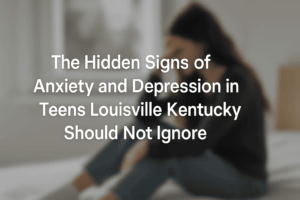 Hidden Signs of Anxiety and Depression in Teens Louisville Kentucky Should Not Ignore